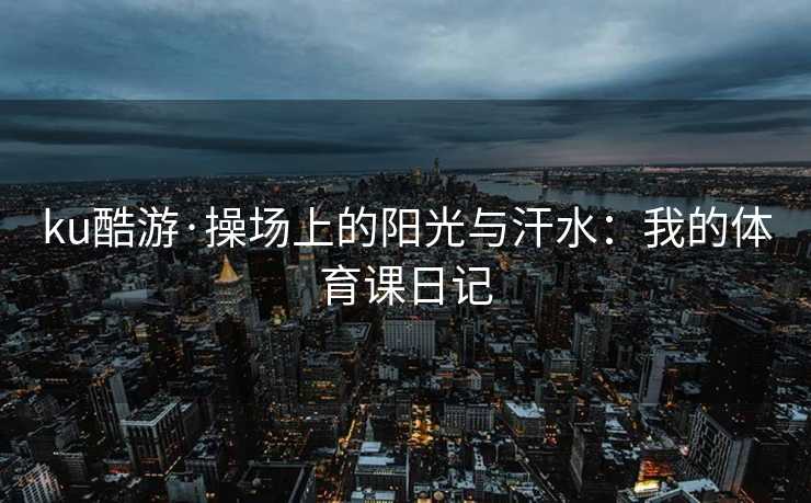 ku酷游·操场上的阳光与汗水：我的体育课日记