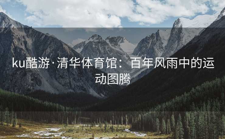 ku酷游·清华体育馆：百年风雨中的运动图腾