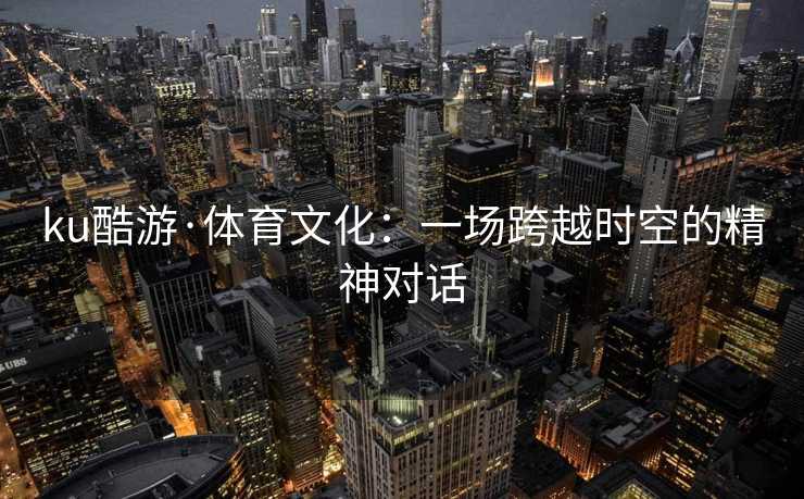 ku酷游·体育文化：一场跨越时空的精神对话