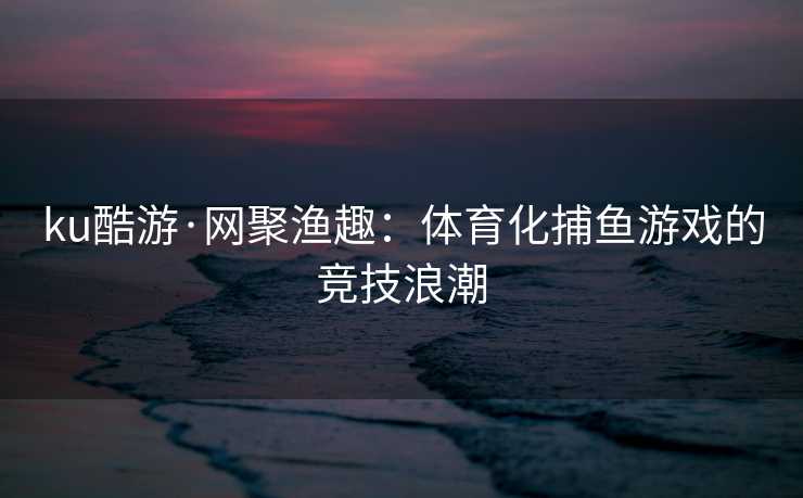 ku酷游·网聚渔趣：体育化捕鱼游戏的竞技浪潮