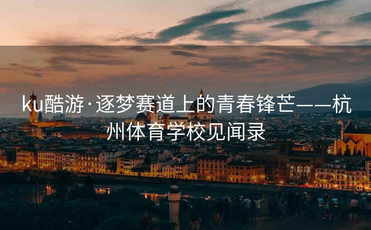 ku酷游·逐梦赛道上的青春锋芒——杭州体育学校见闻录