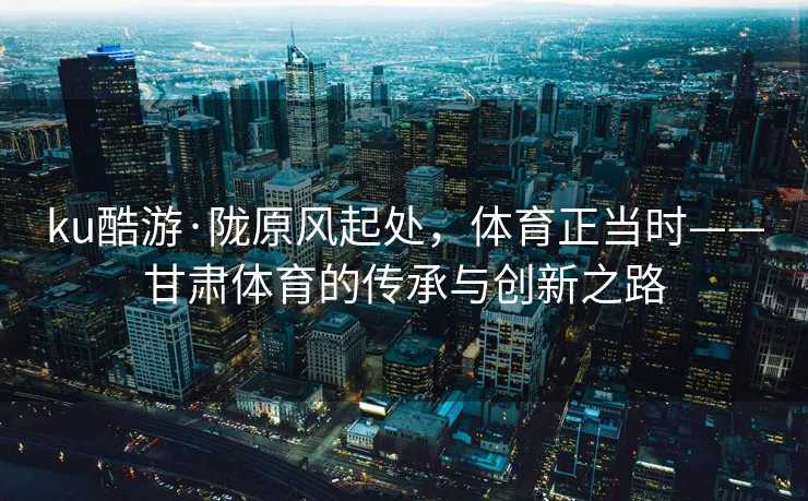 ku酷游·陇原风起处，体育正当时——甘肃体育的传承与创新之路