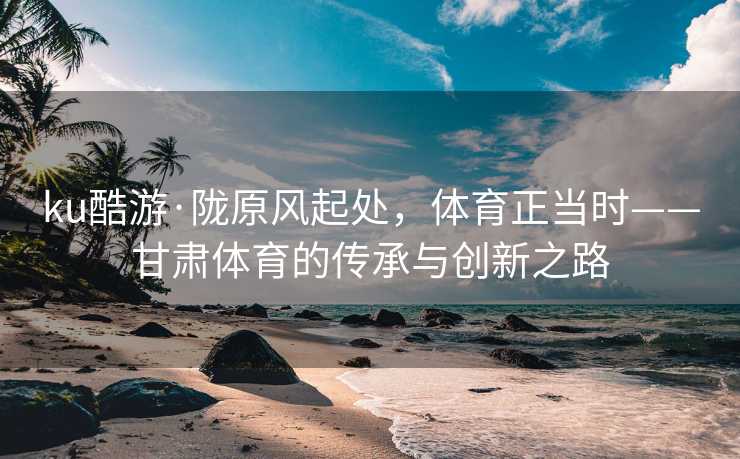 ku酷游·陇原风起处，体育正当时——甘肃体育的传承与创新之路